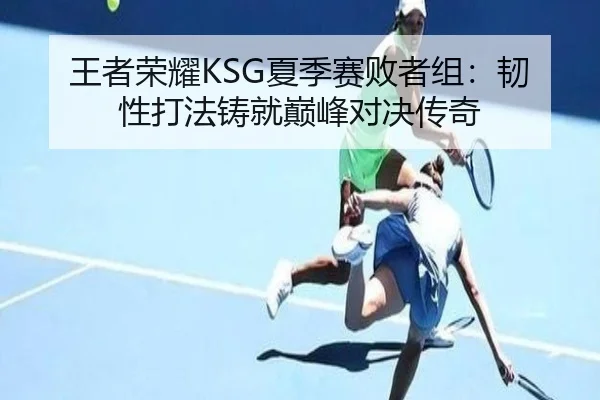 王者荣耀KSG夏季赛败者组：韧性打法铸就巅峰对决传奇